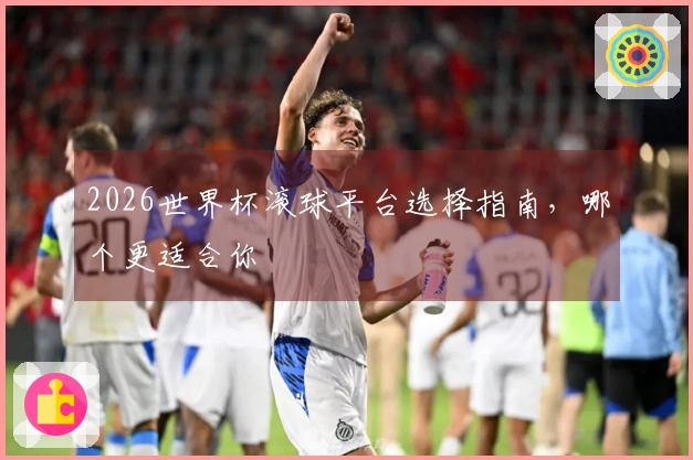 2026世界杯滚球平台选择指南，哪个更适合你