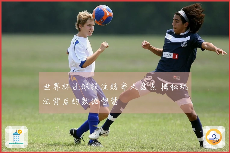 世界杯让球投注赔率大盘点 揭秘玩法背后的数据智慧